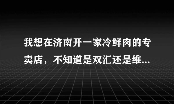 我想在济南开一家冷鲜肉的专卖店，不知道是双汇还是维尔康好?这个行业挣不挣钱?利润能多少?谢谢？