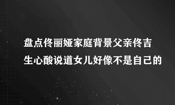 盘点佟丽娅家庭背景父亲佟吉生心酸说道女儿好像不是自己的