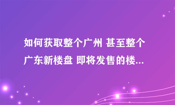如何获取整个广州 甚至整个广东新楼盘 即将发售的楼盘的信息？ 求解 感谢！