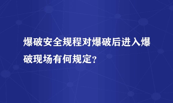 爆破安全规程对爆破后进入爆破现场有何规定？
