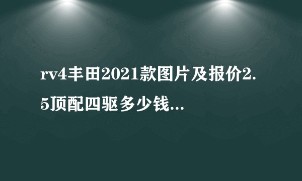 rv4丰田2021款图片及报价2.5顶配四驱多少钱,2021款丰田荣放配置参数
