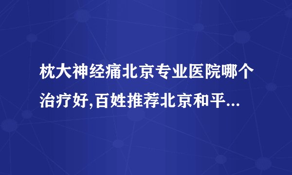 枕大神经痛北京专业医院哪个治疗好,百姓推荐北京和平中西医结合医院
