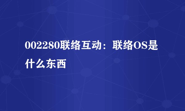 002280联络互动：联络OS是什么东西