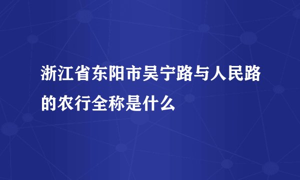 浙江省东阳市吴宁路与人民路的农行全称是什么
