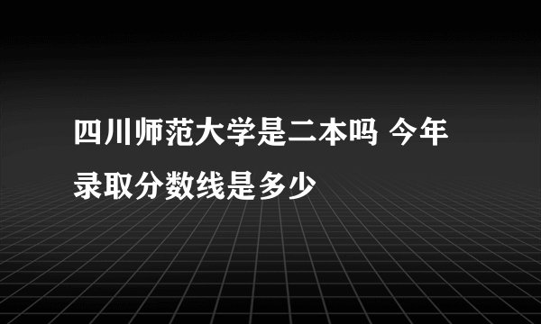 四川师范大学是二本吗 今年录取分数线是多少