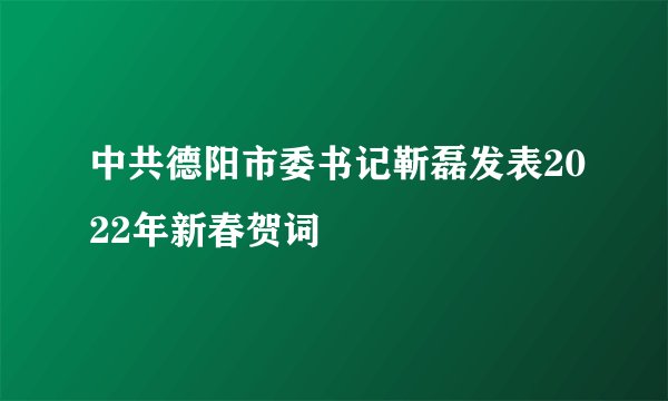 中共德阳市委书记靳磊发表2022年新春贺词