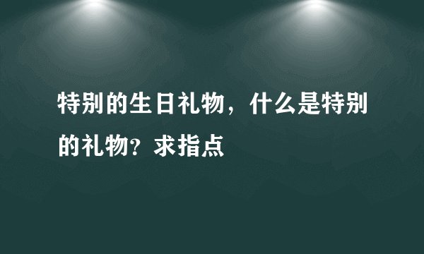 特别的生日礼物，什么是特别的礼物？求指点