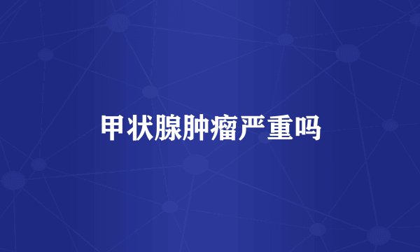 甲状腺肿瘤严重吗