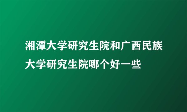 湘潭大学研究生院和广西民族大学研究生院哪个好一些