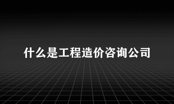 什么是工程造价咨询公司