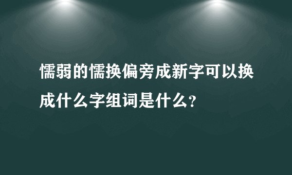 懦弱的懦换偏旁成新字可以换成什么字组词是什么？