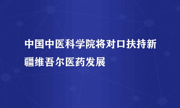 中国中医科学院将对口扶持新疆维吾尔医药发展