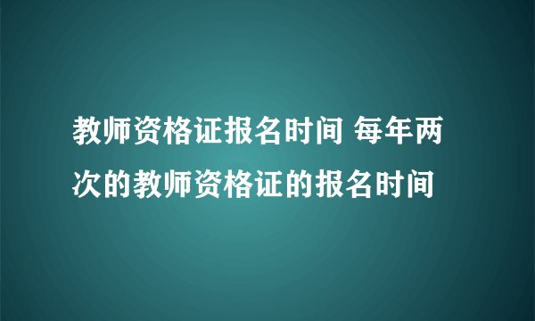 教师资格证报名时间 每年两次的教师资格证的报名时间