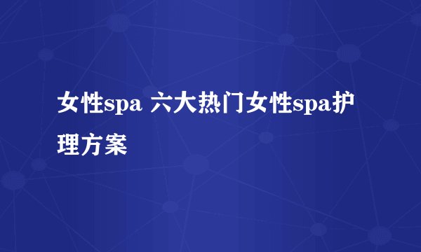 女性spa 六大热门女性spa护理方案