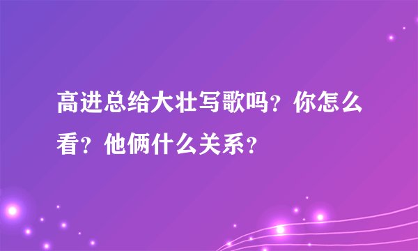 高进总给大壮写歌吗？你怎么看？他俩什么关系？