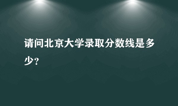 请问北京大学录取分数线是多少？