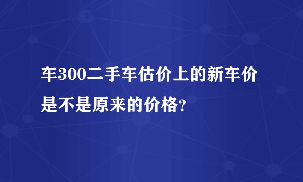 车300二手车估价上的新车价是不是原来的价格？