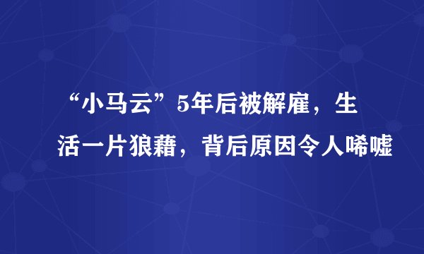 “小马云”5年后被解雇，生活一片狼藉，背后原因令人唏嘘