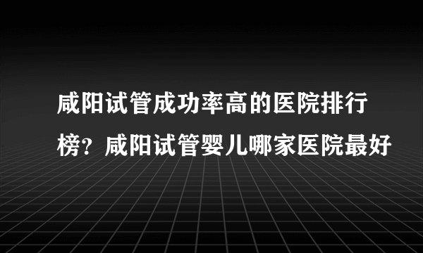 咸阳试管成功率高的医院排行榜？咸阳试管婴儿哪家医院最好
