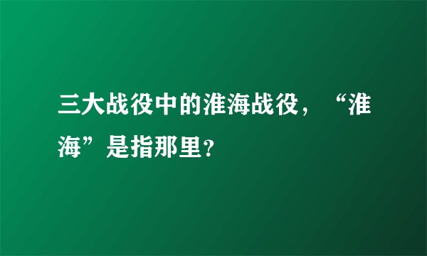三大战役中的淮海战役，“淮海”是指那里？
