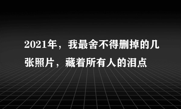 2021年，我最舍不得删掉的几张照片，藏着所有人的泪点