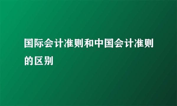 国际会计准则和中国会计准则的区别