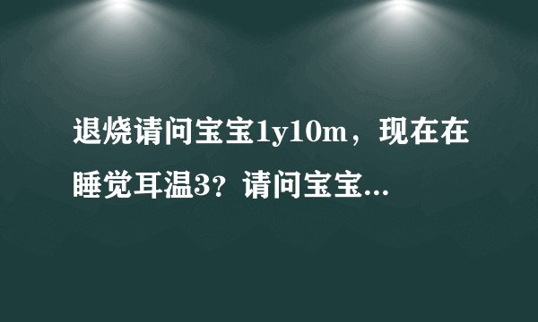 退烧请问宝宝1y10m，现在在睡觉耳温3？请问宝宝1y10m，...