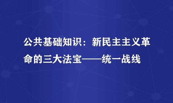 公共基础知识：新民主主义革命的三大法宝——统一战线