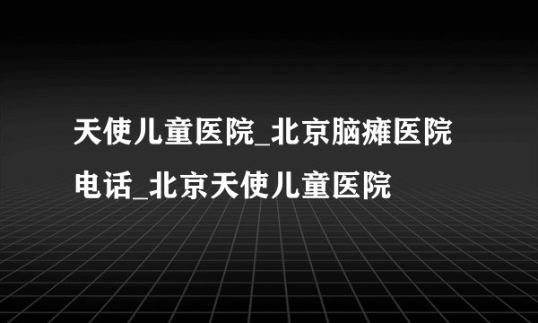 天使儿童医院_北京脑瘫医院电话_北京天使儿童医院