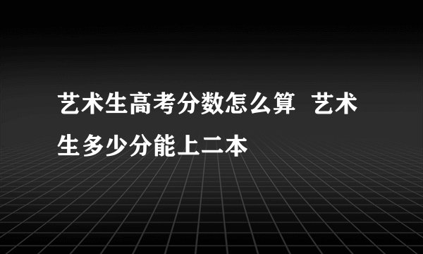 艺术生高考分数怎么算  艺术生多少分能上二本