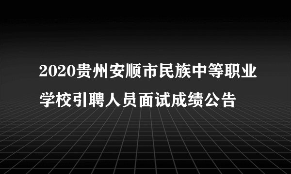 2020贵州安顺市民族中等职业学校引聘人员面试成绩公告