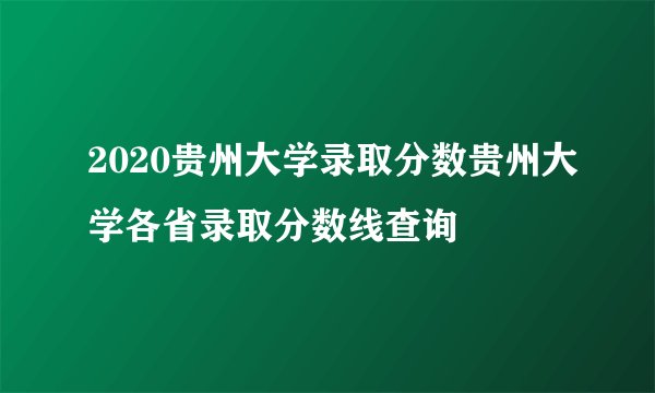 2020贵州大学录取分数贵州大学各省录取分数线查询
