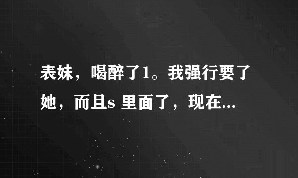 表妹，喝醉了1。我强行要了她，而且s 里面了，现在表妹醒了，哭，怎么办哦