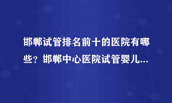 邯郸试管排名前十的医院有哪些？邯郸中心医院试管婴儿多少钱？