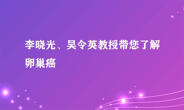 李晓光、吴令英教授带您了解卵巢癌