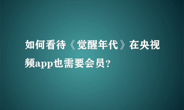 如何看待《觉醒年代》在央视频app也需要会员？