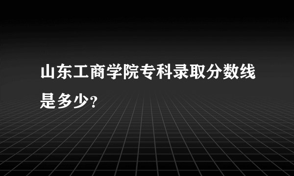 山东工商学院专科录取分数线是多少？