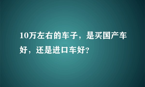 10万左右的车子，是买国产车好，还是进口车好？