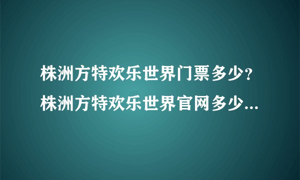 株洲方特欢乐世界门票多少？株洲方特欢乐世界官网多少?株洲方特欢乐世界门票团购价格是多少？
