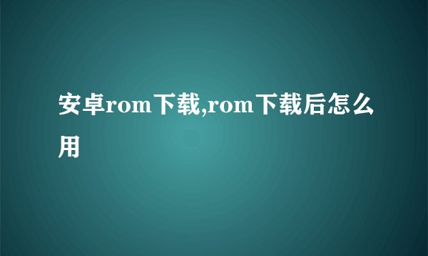 安卓rom下载,rom下载后怎么用