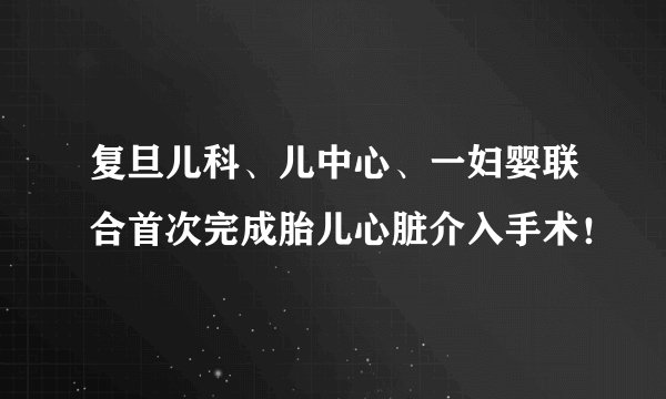 复旦儿科、儿中心、一妇婴联合首次完成胎儿心脏介入手术！