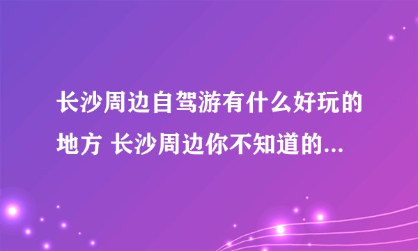 长沙周边自驾游有什么好玩的地方 长沙周边你不知道的自驾游好去处