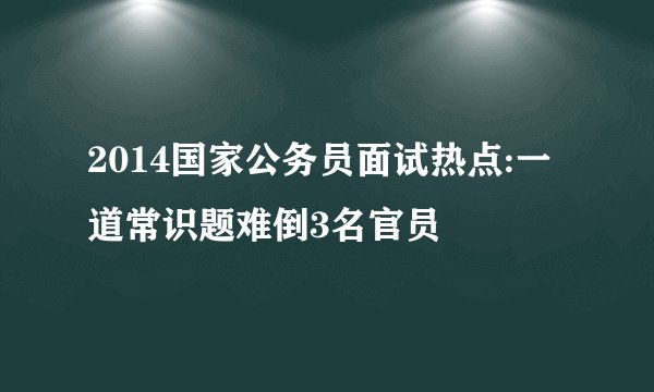 2014国家公务员面试热点:一道常识题难倒3名官员