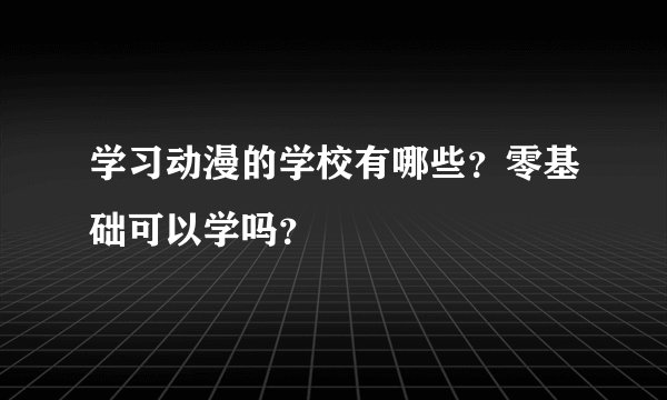 学习动漫的学校有哪些？零基础可以学吗？