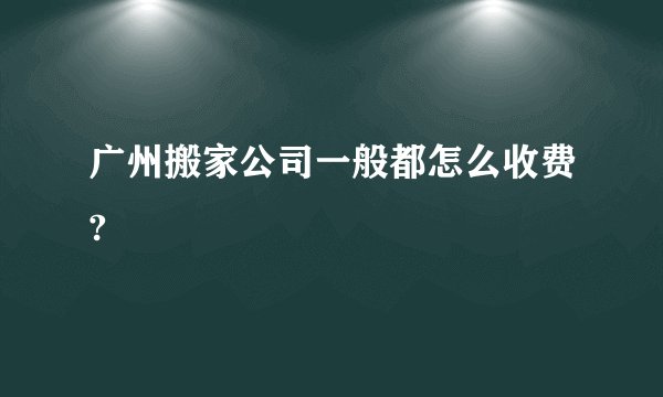 广州搬家公司一般都怎么收费?