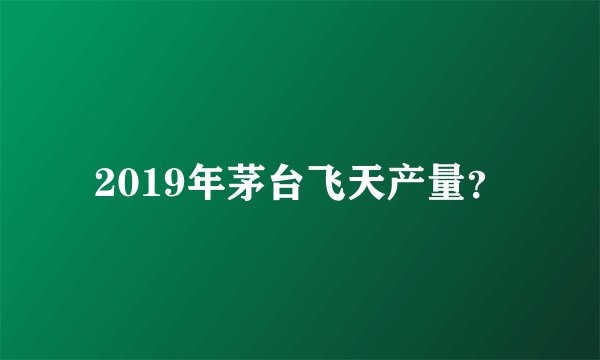 2019年茅台飞天产量？