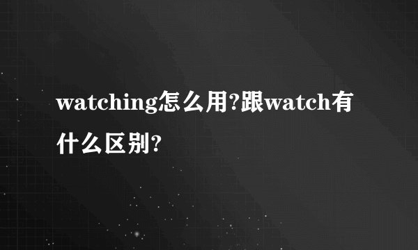 watching怎么用?跟watch有什么区别?