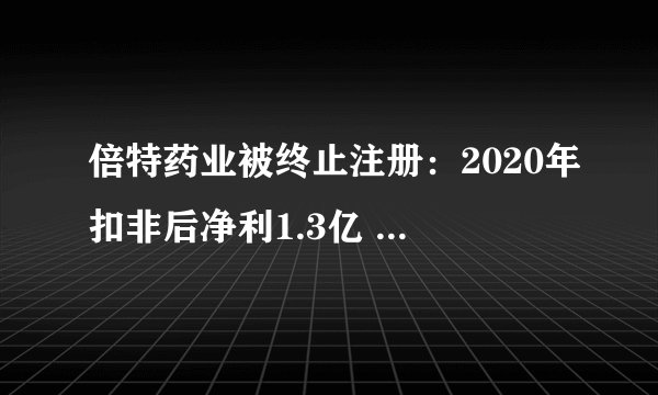 倍特药业被终止注册：2020年扣非后净利1.3亿 同比降22%