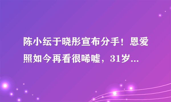 陈小纭于晓彤宣布分手！恩爱照如今再看很唏嘘，31岁陈小纭像妹妹