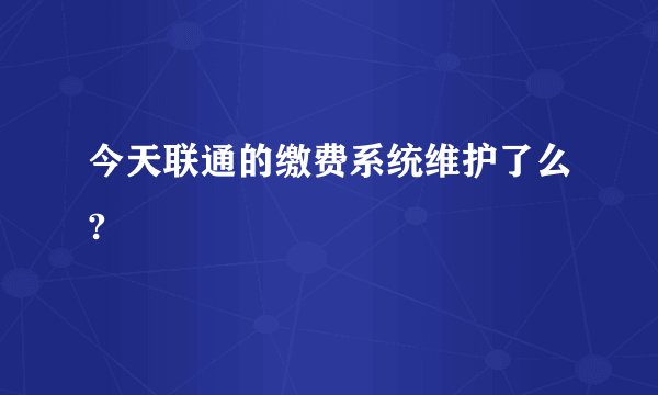 今天联通的缴费系统维护了么?